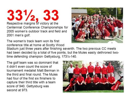 33½, 33 Respective margins of victory at the Centennial Conference Championships for 2005 women’s outdoor track and field and 2001 men’s golf. The women’s.