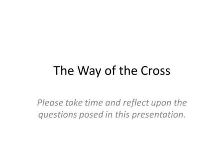 The Way of the Cross Please take time and reflect upon the questions posed in this presentation.