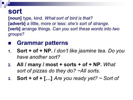 Sort [noun] type, kind. What sort of bird is that? [adverb] a little, more or less: she’s sort of strange. [verb] arrange things. Can you sort these words.