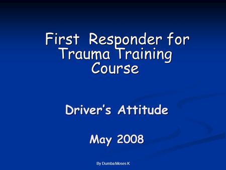 By Dumba Moses K Driver’s Attitude May 2008 First Responder for Trauma Training Course First Responder for Trauma Training Course.