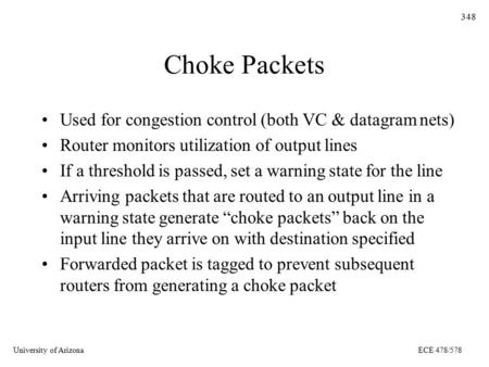 University of ArizonaECE 478/578 348 Choke Packets Used for congestion control (both VC & datagram nets) Router monitors utilization of output lines If.