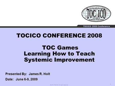 1 © 2009 TOCICO. All rights reserved. TOCICO 2009 Conference TOCICO CONFERENCE 2008 TOC Games Learning How to Teach Systemic Improvement Presented By: