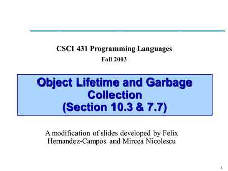 1 Object Lifetime and Garbage Collection (Section 10.3 & 7.7) CSCI 431 Programming Languages Fall 2003 A modification of slides developed by Felix Hernandez-Campos.