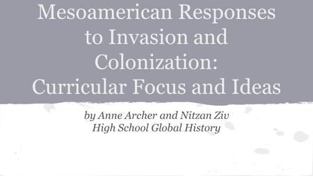 Mesoamerican Responses to Invasion and Colonization: Curricular Focus and Ideas by Anne Archer and Nitzan Ziv High School Global History.