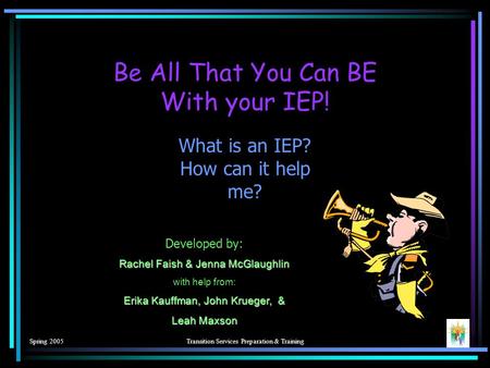 Spring 2005Transition Services Preparation & Training What is an IEP? How can it help me? Be All That You Can BE With your IEP! Developed by: Rachel Faish.