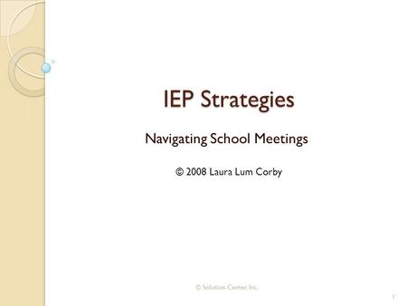 IEP Strategies Navigating School Meetings © 2008 Laura Lum Corby 1 © Solution Center, Inc.