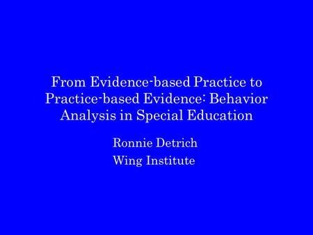 From Evidence-based Practice to Practice-based Evidence: Behavior Analysis in Special Education Ronnie Detrich Wing Institute.