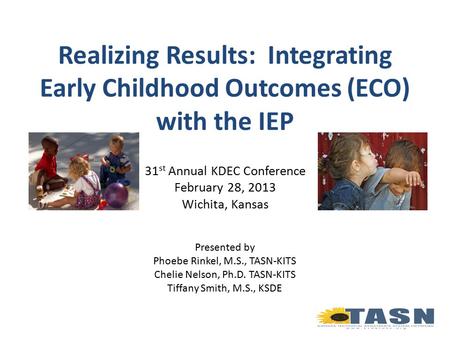 Realizing Results: Integrating Early Childhood Outcomes (ECO) with the IEP 31 st Annual KDEC Conference February 28, 2013 Wichita, Kansas Presented by.