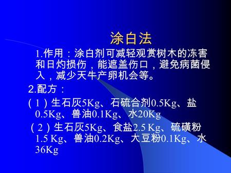 涂白法 1. 作用：涂白剂可减轻观赏树木的冻害 和日灼损伤，能遮盖伤口，避免病菌侵 入，减少天牛产卵机会等。 2. 配方： （ 1 ）生石灰 5Kg 、石硫合剂 0.5Kg 、盐 0.5Kg 、兽油 0.1Kg 、水 20Kg （ 2 ）生石灰 5Kg 、食盐 2.5 Kg 、硫磺粉 1.5 Kg 、兽油.