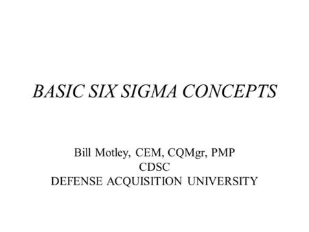 BASIC SIX SIGMA CONCEPTS Bill Motley, CEM, CQMgr, PMP CDSC DEFENSE ACQUISITION UNIVERSITY.