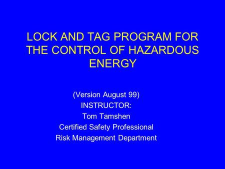 LOCK AND TAG PROGRAM FOR THE CONTROL OF HAZARDOUS ENERGY (Version August 99) INSTRUCTOR: Tom Tamshen Certified Safety Professional Risk Management Department.