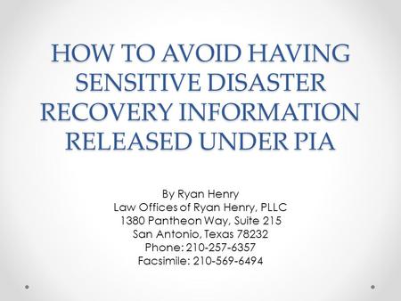 HOW TO AVOID HAVING SENSITIVE DISASTER RECOVERY INFORMATION RELEASED UNDER PIA By Ryan Henry Law Offices of Ryan Henry, PLLC 1380 Pantheon Way, Suite 215.