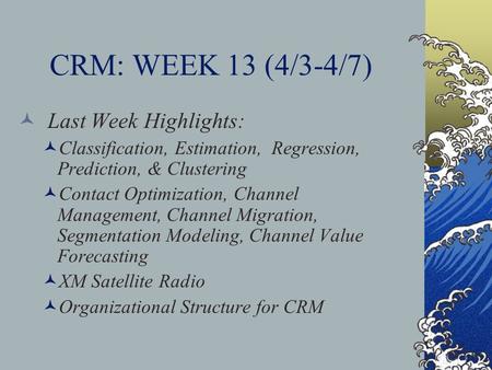 CRM: WEEK 13 (4/3-4/7) Last Week Highlights: Classification, Estimation, Regression, Prediction, & Clustering Contact Optimization, Channel Management,