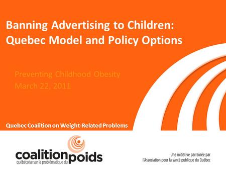 Banning Advertising to Children: Quebec Model and Policy Options Preventing Childhood Obesity March 22, 2011 Quebec Coalition on Weight-Related Problems.