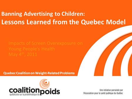 Banning Advertising to Children: Lessons Learned from the Quebec Model Impacts of Screen Overexposure on Young People's Health May 4 th, 2011 Quebec Coalition.