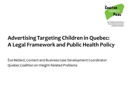 Advertising Targeting Children in Quebec: A Legal Framework and Public Health Policy Ève Bédard, Content and Business Case Development Coordinator Quebec.