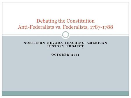 NORTHERN NEVADA TEACHING AMERICAN HISTORY PROJECT OCTOBER 2011 Debating the Constitution Anti-Federalists vs. Federalists, 1787-1788.