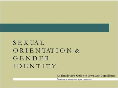 S E X UA L O R I E N TAT I O N & G E N D E R I D E N T I T Y An Employer’s Guide to Iowa Law Compliance * Published by the Iowa Civil Rights Commission.