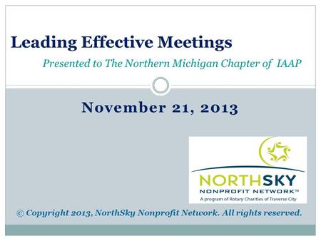 November 21, 2013 Leading Effective Meetings Presented to The Northern Michigan Chapter of IAAP © Copyright 2013, NorthSky Nonprofit Network. All rights.