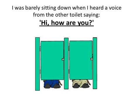 I was barely sitting down when I heard a voice from the other toilet saying: 'Hi, how are you?'