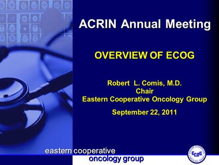 Eastern cooperative oncology group ACRIN Annual Meeting OVERVIEW OF ECOG Robert L. Comis, M.D. Chair Eastern Cooperative Oncology Group September 22, 2011.