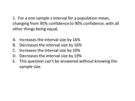 1. For a one sample z interval for a population mean, changing from 95% confidence to 90% confidence, with all other things being equal, A.Increases the.