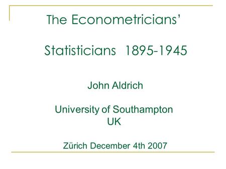 The Econometricians’ Statisticians 1895-1945 John Aldrich University of Southampton UK Zürich December 4th 2007.