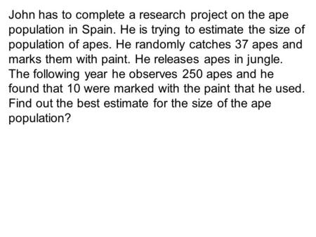 John has to complete a research project on the ape population in Spain. He is trying to estimate the size of population of apes. He randomly catches 37.