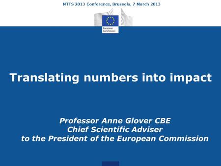 NTTS 2013 Conference, Brussels, 7 March 2013 Translating numbers into impact Professor Anne Glover CBE Chief Scientific Adviser to the President of the.