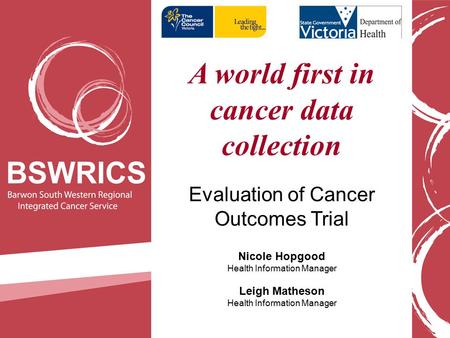 A world first in cancer data collection Evaluation of Cancer Outcomes Trial Nicole Hopgood Health Information Manager Leigh Matheson Health Information.