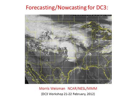 Forecasting/Nowcasting for DC3: (DC3 Workshop 21-22 February, 2012) Morris Weisman NCAR/NESL/MMM.