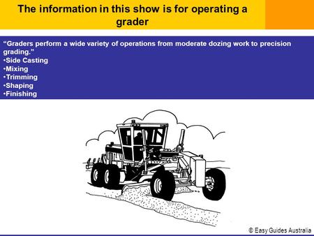 © Easy Guides Australia “Graders perform a wide variety of operations from moderate dozing work to precision grading.” Side Casting Mixing Trimming Shaping.