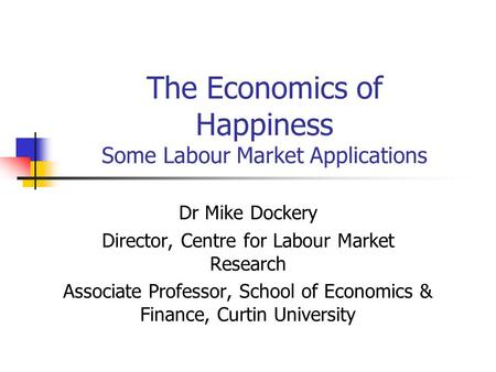 The Economics of Happiness Some Labour Market Applications Dr Mike Dockery Director, Centre for Labour Market Research Associate Professor, School of Economics.