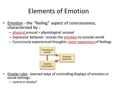 Elements of Emotion Emotion - the “feeling” aspect of consciousness, characterized by : physical arousal = physiological arousal Expressive behavior: reveals.