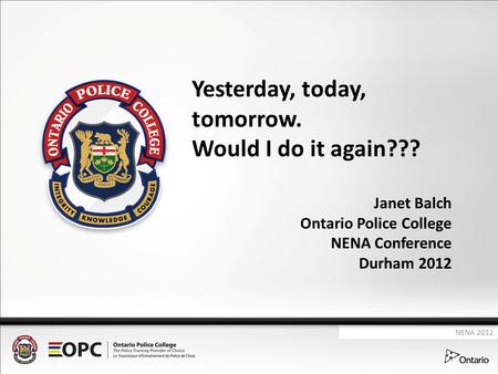 Yesterday, today, tomorrow. Would I do it again??? Janet Balch Ontario Police College NENA Conference Durham 2012 NENA 2012.