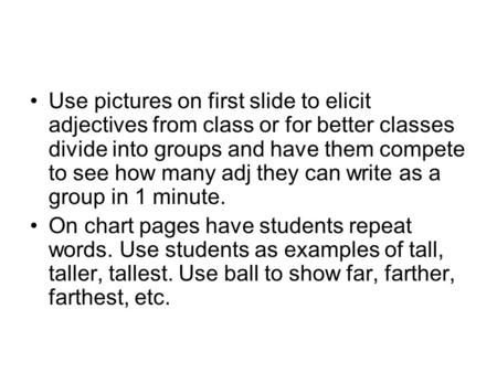 Use pictures on first slide to elicit adjectives from class or for better classes divide into groups and have them compete to see how many adj they can.