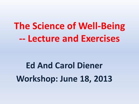 The Science of Well-Being -- Lecture and Exercises Ed And Carol Diener Workshop: June 18, 2013.