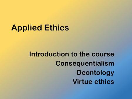 Introduction to the course Consequentialism Deontology Virtue ethics