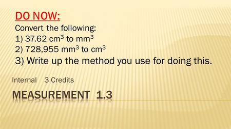 Internal 3 Credits DO NOW: Convert the following: 1) 37.62 cm 3 to mm 3 2) 728,955 mm 3 to cm 3 3) Write up the method you use for doing this.