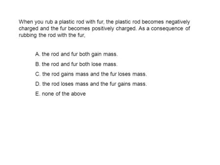 When you rub a plastic rod with fur, the plastic rod becomes negatively charged and the fur becomes positively charged. As a consequence of rubbing the.