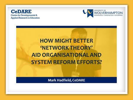 Mark Hadfield, CeDARE HOW MIGHT BETTER ‘NETWORK THEORY’ AID ORGANISATIONAL AND SYSTEM REFORM EFFORTS?