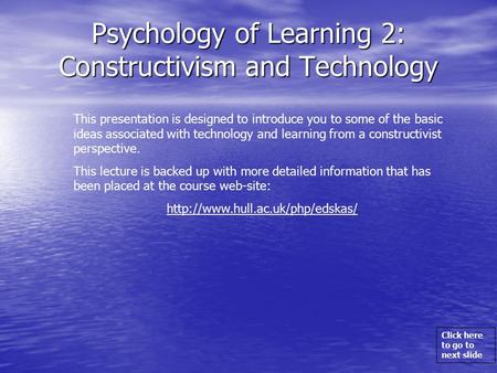 Click here to go to next slide Psychology of Learning 2: Constructivism and Technology This presentation is designed to introduce you to some of the basic.