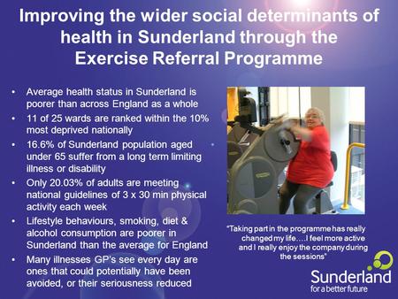 Improving the wider social determinants of health in Sunderland through the Exercise Referral Programme Average health status in Sunderland is poorer than.