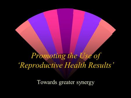 Promoting the Use of ‘Reproductive Health Results’ Towards greater synergy.