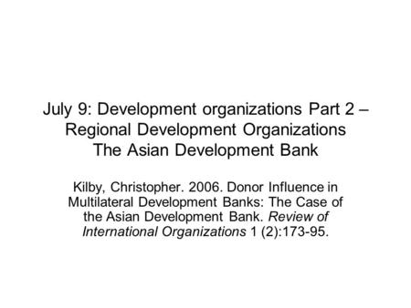 July 9: Development organizations Part 2 – Regional Development Organizations The Asian Development Bank Kilby, Christopher. 2006. Donor Influence in Multilateral.