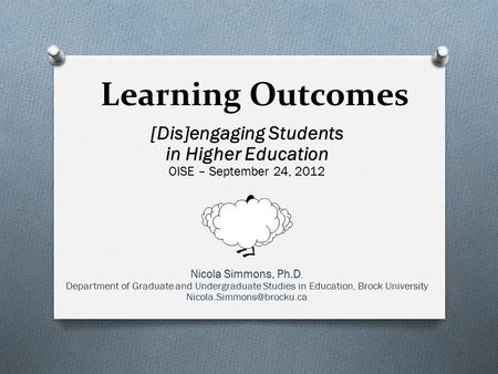 Learning Outcomes [Dis]engaging Students in Higher Education OISE – September 24, 2012 Nicola Simmons, Ph.D. Department of Graduate and Undergraduate Studies.