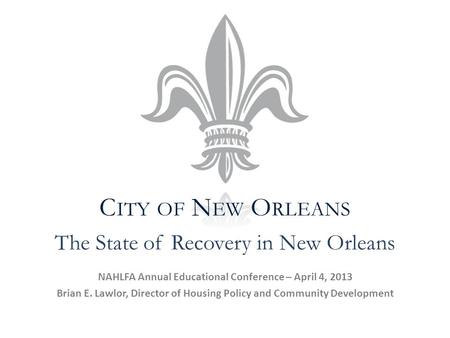 C ITY OF N EW O RLEANS NAHLFA Annual Educational Conference – April 4, 2013 Brian E. Lawlor, Director of Housing Policy and Community Development The State.