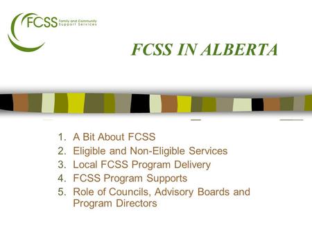 FCSS IN ALBERTA 1.A Bit About FCSS 2.Eligible and Non-Eligible Services 3.Local FCSS Program Delivery 4.FCSS Program Supports 5.Role of Councils, Advisory.