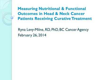 Measuring Nutritional & Functional Outcomes in Head & Neck Cancer Patients Receiving Curative Treatment Ryna Levy-Milne, RD, PhD, BC Cancer Agency February.