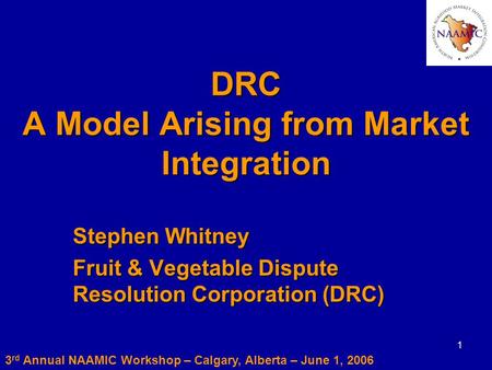 1 DRC A Model Arising from Market Integration Stephen Whitney Fruit & Vegetable Dispute Resolution Corporation (DRC) 3 rd Annual NAAMIC Workshop – Calgary,